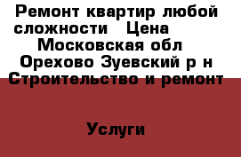 Ремонт квартир любой сложности › Цена ­ 150 - Московская обл., Орехово-Зуевский р-н Строительство и ремонт » Услуги   . Московская обл.